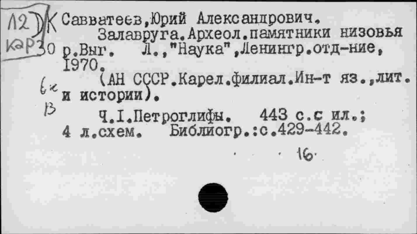 ﻿до"W Савватеев,Юрий Александрович,
,Л|Х Залавруга. Археол.памятники низовья ^^РЗо р.Выг. Л.,"Наука",Ленингр.отд-ние, —	1970.
(АН СССР.Карел.филиал.Ин-т яз.,лит. истории).
Ч.І.Петроглифы.	443 с.с ил.;
л,схем.	Библиогр.:с.429-442.
